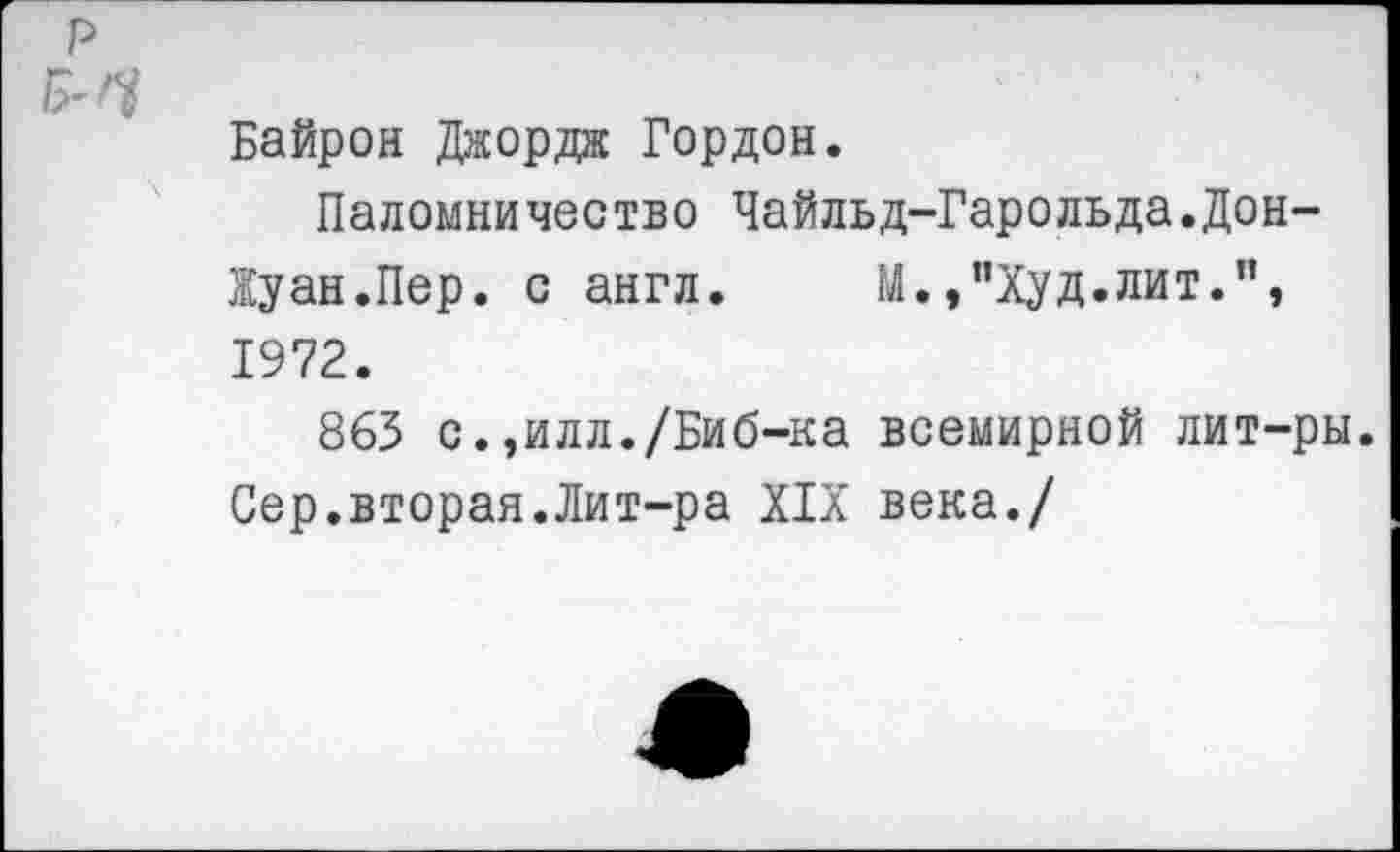 ﻿Байрон Джордж Гордон.
Паломничество Чайльд-Гарольда.Дон-Жуан.Пер. с англ. М.,"Худ.лит.”, 1972.
863 с. ,илл./Биб-ка всемирной лит-ры. Сер.вторая.Лит-ра XIX века./